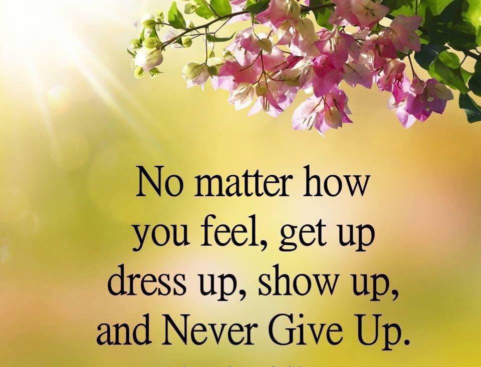 No matter how you feel, get up, dress up, show up and Never Give Up.